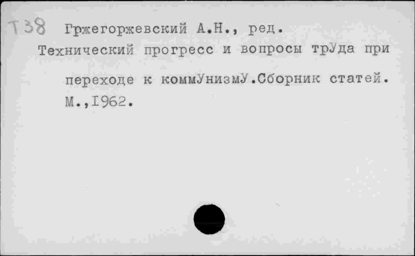 ﻿5 52 Гржегоржевский А.Н., ред.
Технический прогресс и вопросы трУда при переходе к коммунизму.Сборник статей. М.,1962.